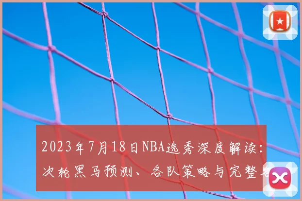 2023年7月18日NBA选秀深度解读：次轮黑马预测、各队策略与完整名单分析