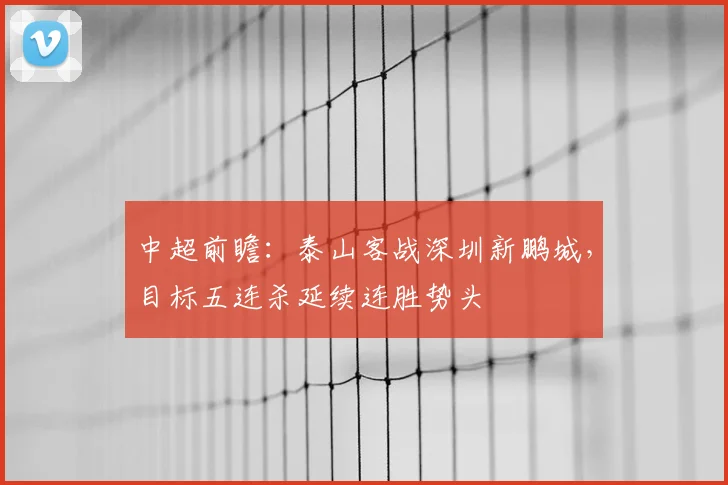 中超前瞻：泰山客战深圳新鹏城，目标五连杀延续连胜势头