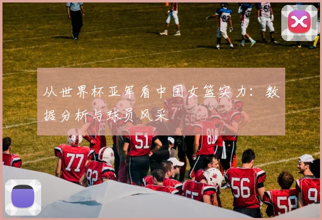 从世界杯亚军看中国女篮实力：数据分析与球员风采