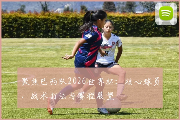 聚焦巴西队2026世界杯：核心球员、战术打法与赛程展望