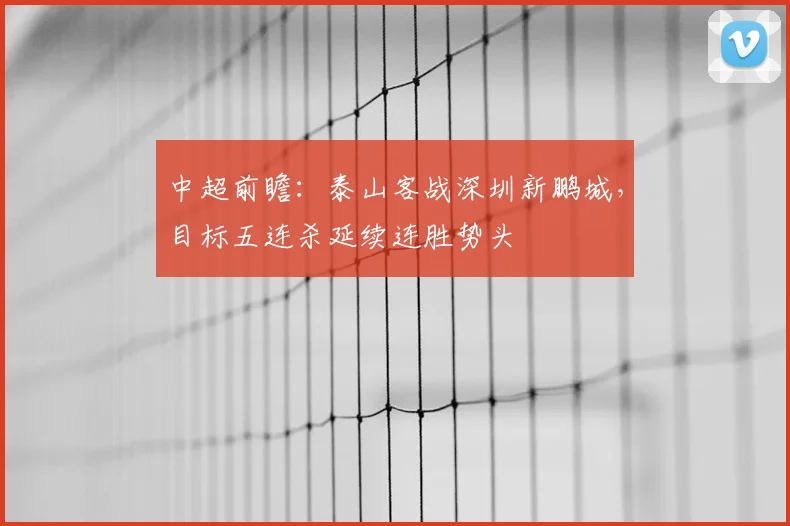 中超前瞻：泰山客战深圳新鹏城，目标五连杀延续连胜势头