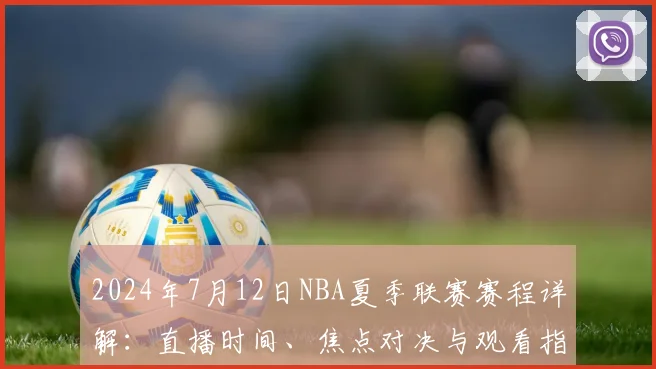 2024年7月12日NBA夏季联赛赛程详解：直播时间、焦点对决与观看指南