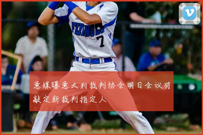 意媒曝意大利裁判协会明日会议将敲定新裁判指定人