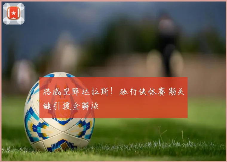 格威空降达拉斯！独行侠休赛期关键引援全解读