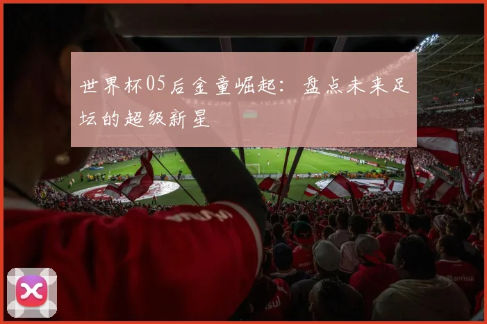 世界杯05后金童崛起：盘点未来足坛的超级新星
