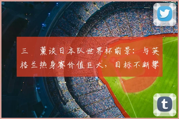 三笘薰谈日本队世界杯前景：与英格兰热身赛价值巨大，目标不断攀升