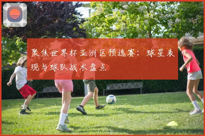 聚焦世界杯亚洲区预选赛：球星表现与球队战术盘点