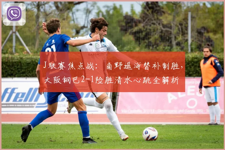 J联赛焦点战：南野遥海替补制胜，大阪钢巴2-1险胜清水心跳全解析