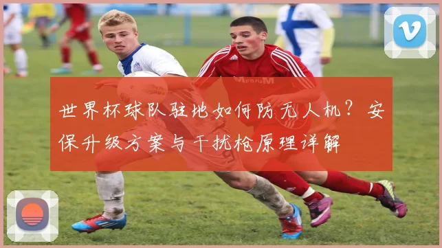 世界杯球队驻地如何防无人机？安保升级方案与干扰枪原理详解