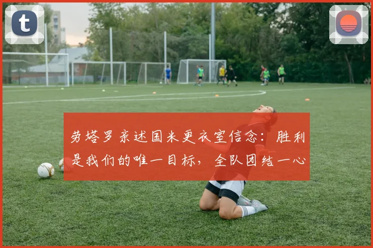 劳塔罗亲述国米更衣室信念：胜利是我们的唯一目标，全队团结一心冲击冠军