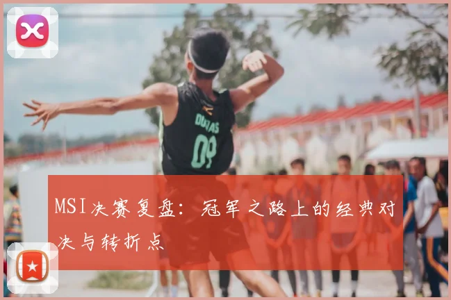 MSI决赛复盘：冠军之路上的经典对决与转折点