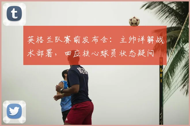 英格兰队赛前发布会：主帅详解战术部署，回应核心球员状态疑问