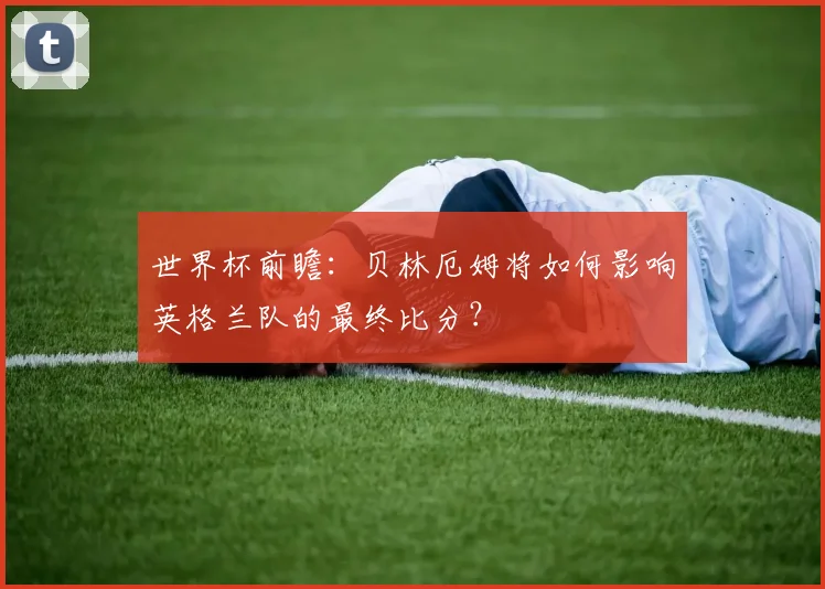 世界杯前瞻：贝林厄姆将如何影响英格兰队的最终比分？