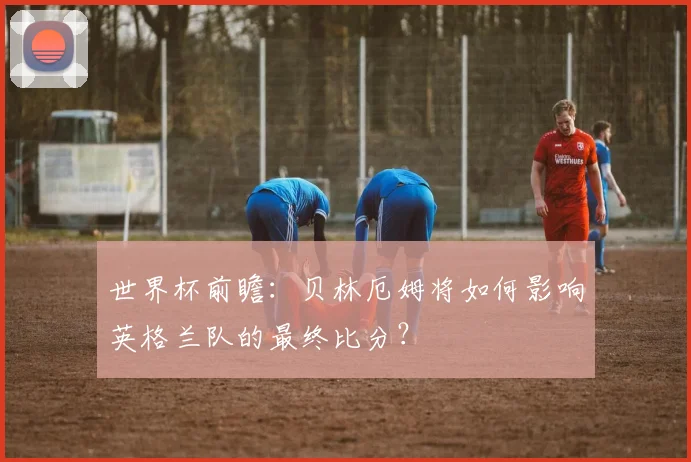 世界杯前瞻：贝林厄姆将如何影响英格兰队的最终比分？